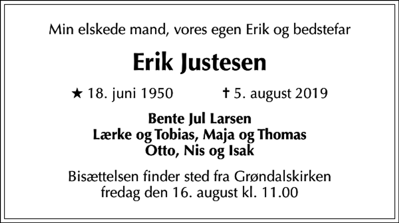<p>Min elskede mand, vores egen Erik og bedstefar<br />Erik Justesen<br />* 18. juni 1950 ✝ 5. august 2019<br />Bente Jul Larsen Lærke og Tobias, Maja og Thomas Otto, Nis og Isak<br />Bisættelsen finder sted fra Grøndalskirken fredag den 16. august kl. 11.00</p>