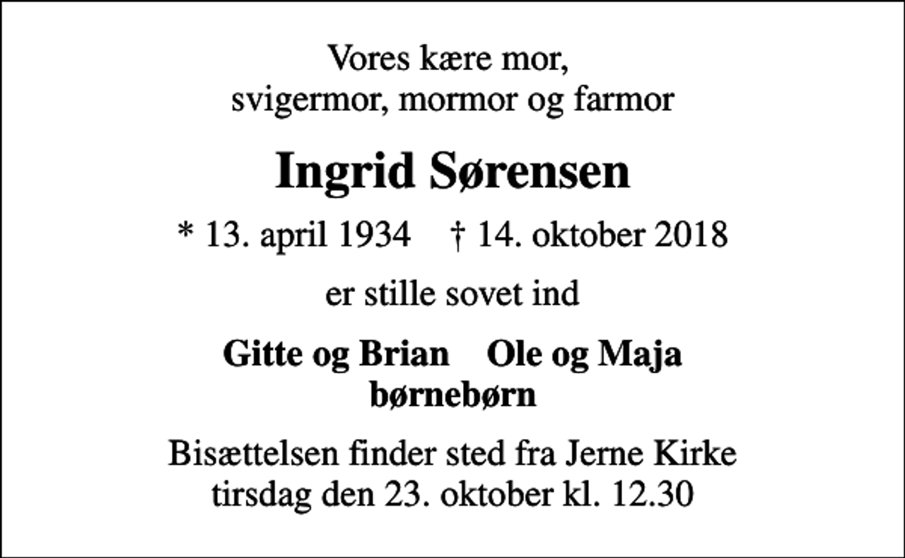 <p>Vores kære mor, svigermor, mormor og farmor<br />Ingrid Sørensen<br />* 13. april 1934 ✝ 14. oktober 2018<br />er stille sovet ind<br />Gitte og Brian Ole og Maja børnebørn<br />Bisættelsen finder sted fra Jerne Kirke tirsdag den 23. oktober kl. 12.30</p>
