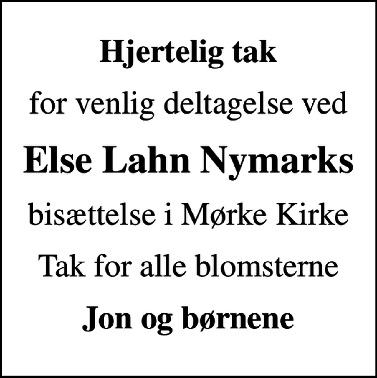 <p>Hjertelig tak<br />for venlig deltagelse ved<br />Else Lahn Nymarks<br />bisættelse i Mørke Kirke<br />Tak for alle blomsterne<br />Jon og børnene</p>
