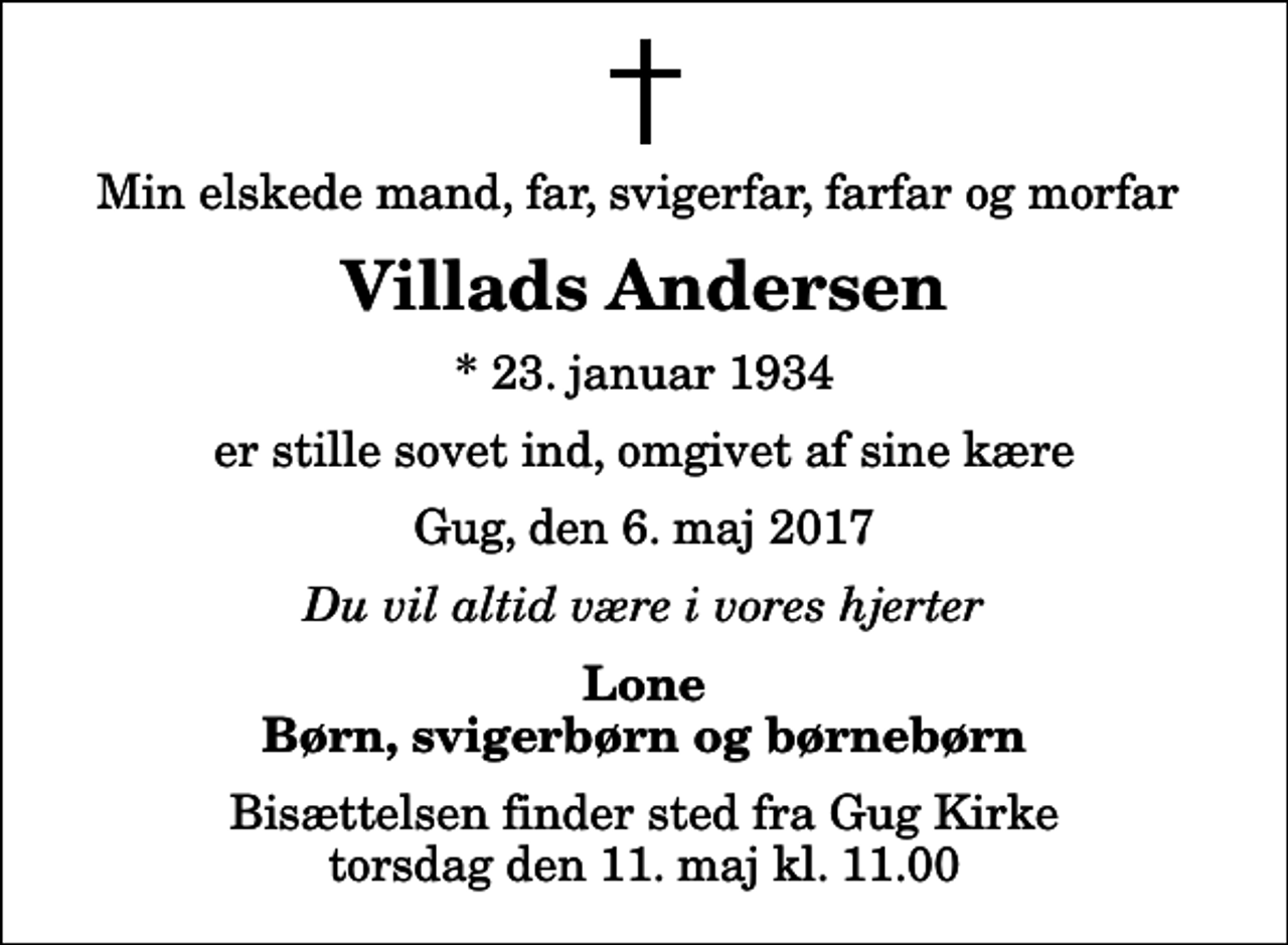 <p>Min elskede mand, far, svigerfar, farfar og morfar<br />Villads Andersen<br />* 23. januar 1934<br />er stille sovet ind, omgivet af sine kære<br />Gug, den 6. maj 2017<br />Du vil altid være i vores hjerter<br />Lone Børn, svigerbørn og børnebørn<br />Bisættelsen finder sted fra Gug Kirke torsdag den 11. maj kl. 11.00</p>