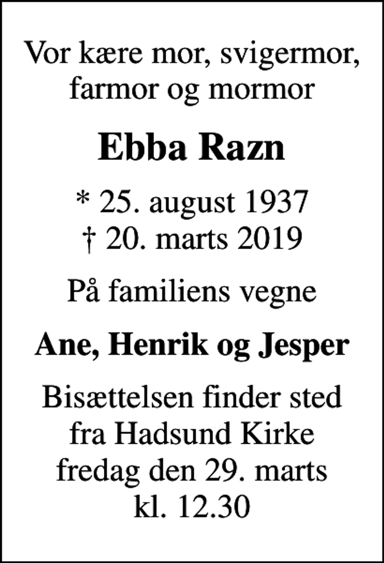 <p>Vor kære mor, svigermor, farmor og mormor<br />Ebba Razn<br />* 25. august 1937<br />✝ 20. marts 2019<br />På familiens vegne<br />Ane, Henrik og Jesper<br />Bisættelsen finder sted fra Hadsund Kirke fredag den 29. marts kl. 12.30</p>