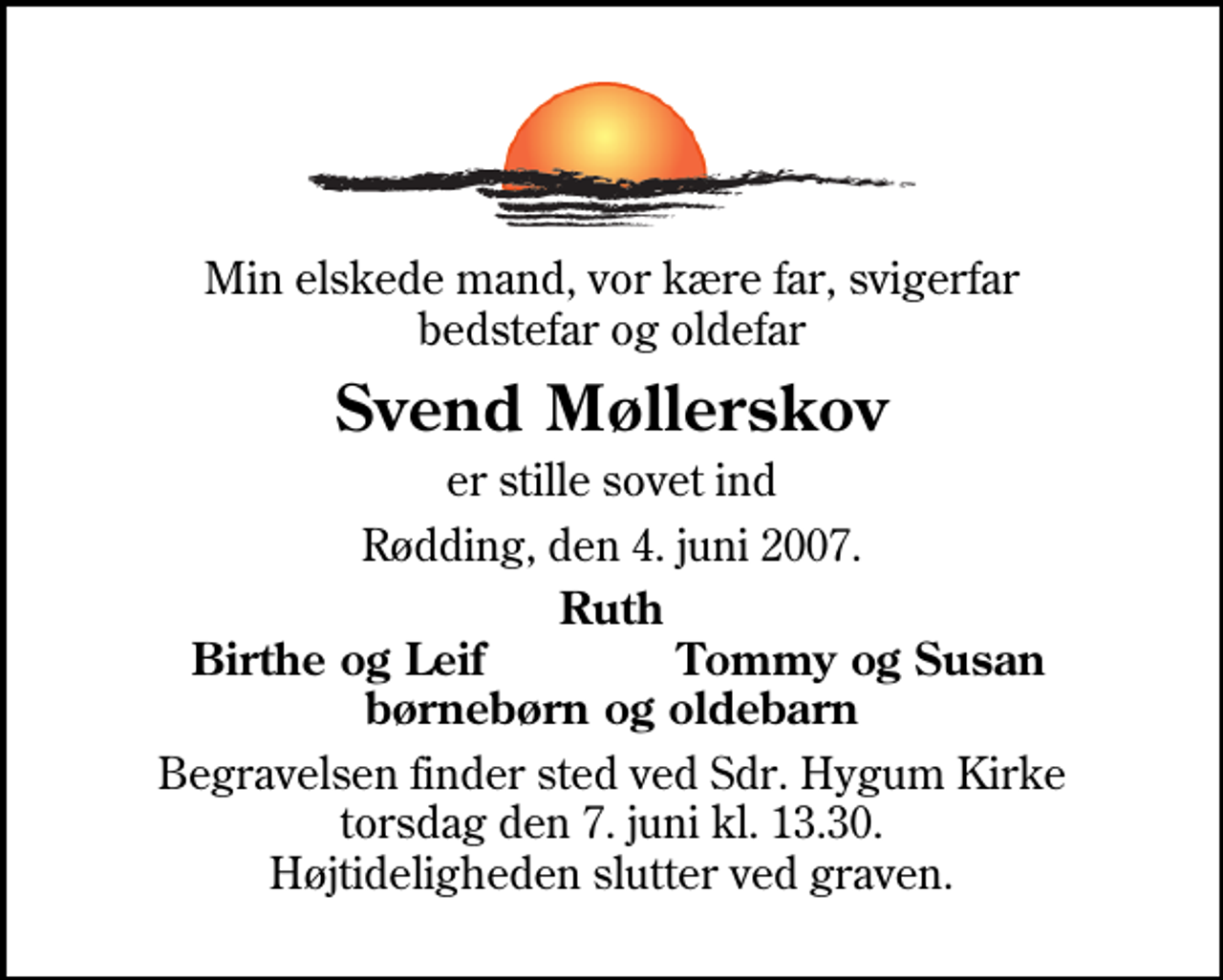 <p>Min elskede mand, vor kære far, svigerfar bedstefar og oldefar<br />Svend Møllerskov<br />er stille sovet ind<br />Rødding, den 4. juni 2007.<br />Ruth<br />Birthe og Leif<br />Tommy og Susan<br />Begravelsen finder sted ved Sdr. Hygum Kirke torsdag den 7. juni kl. 13.30 Højtideligheden slutter ved graven.</p>