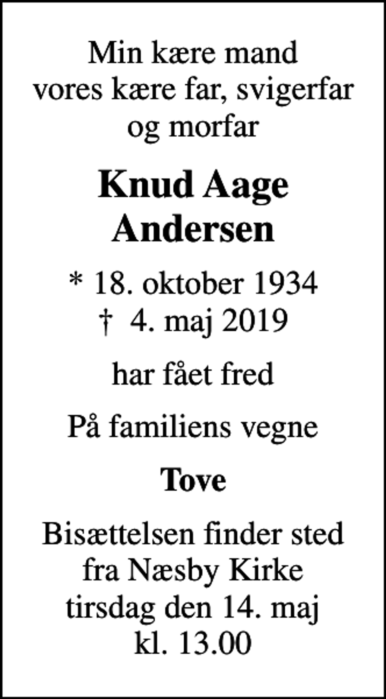 <p>Min kære mand vores kære far, svigerfar og morfar<br />Knud Aage Andersen<br />* 18. oktober 1934<br />✝ 4. maj 2019<br />har fået fred<br />På familiens vegne<br />Tove<br />Bisættelsen finder sted fra Næsby Kirke tirsdag den 14. maj kl. 13.00</p>