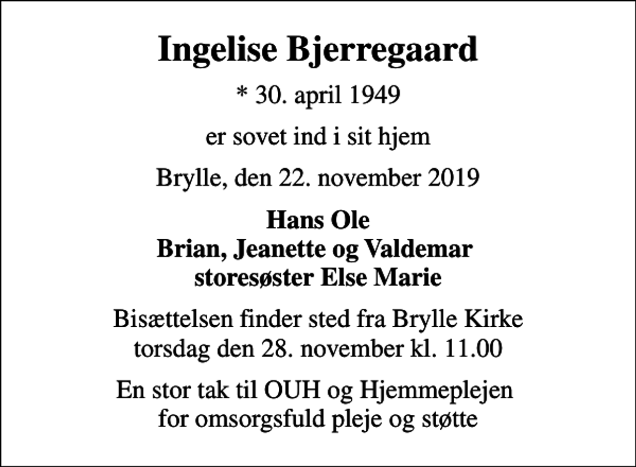<p>Ingelise Bjerregaard<br />* 30. april 1949<br />er sovet ind i sit hjem<br />Brylle, den 22. november 2019<br />Hans Ole Brian, Jeanette og Valdemar storesøster Else Marie<br />Bisættelsen finder sted fra Brylle Kirke torsdag den 28. november kl. 11.00<br />En stor tak til OUH og Hjemmeplejen for omsorgsfuld pleje og støtte</p>