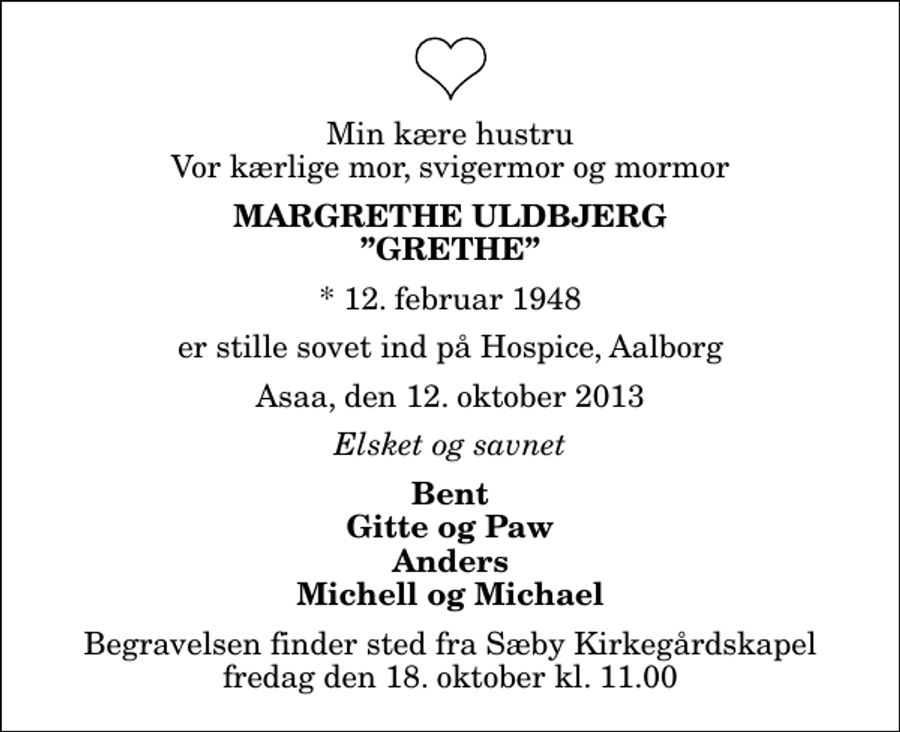 <p>Min kære hustru Vor kærlige mor, svigermor og mormor<br />Margrethe Uldbjerg Grethe<br />* 12. februar 1948<br />er stille sovet ind på Hospice, Aalborg<br />Asaa, den 12. oktober 2013<br />Elsket og savnet<br />Bent Gitte og Paw Anders Michell og Michael<br />Begravelsen finder sted fra Sæby Kirkegårdskapel fredag den 18. oktober kl. 11.00</p>