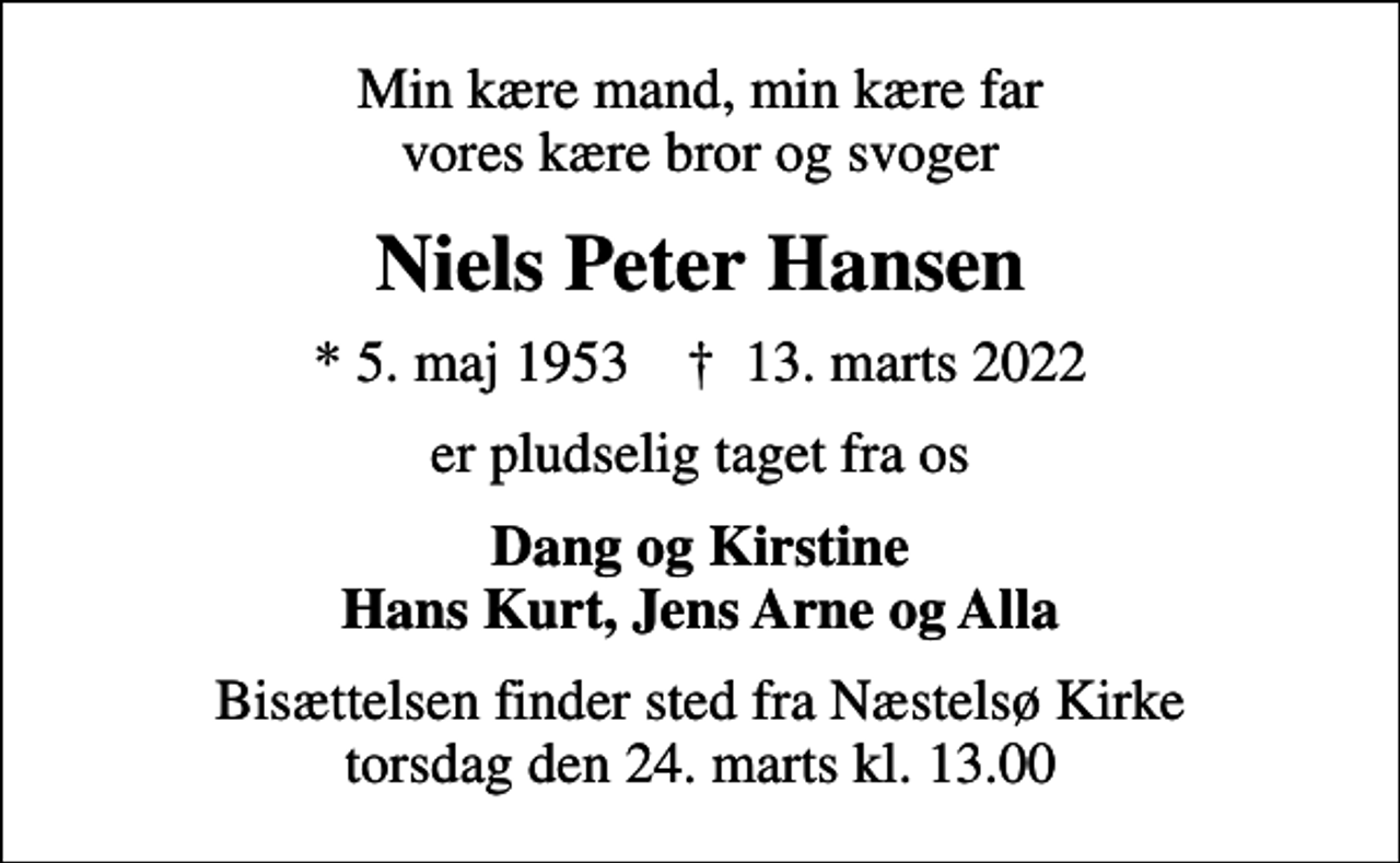 <p>Min kære mand, min kære far vores kære bror og svoger<br />Niels Peter Hansen<br />* 5. maj 1953 ✝ 13. marts 2022<br />er pludselig taget fra os<br />Dang og Kirstine Hans Kurt, Jens Arne og Alla<br />Bisættelsen finder sted fra Næstelsø Kirke torsdag den 24. marts kl. 13.00</p>