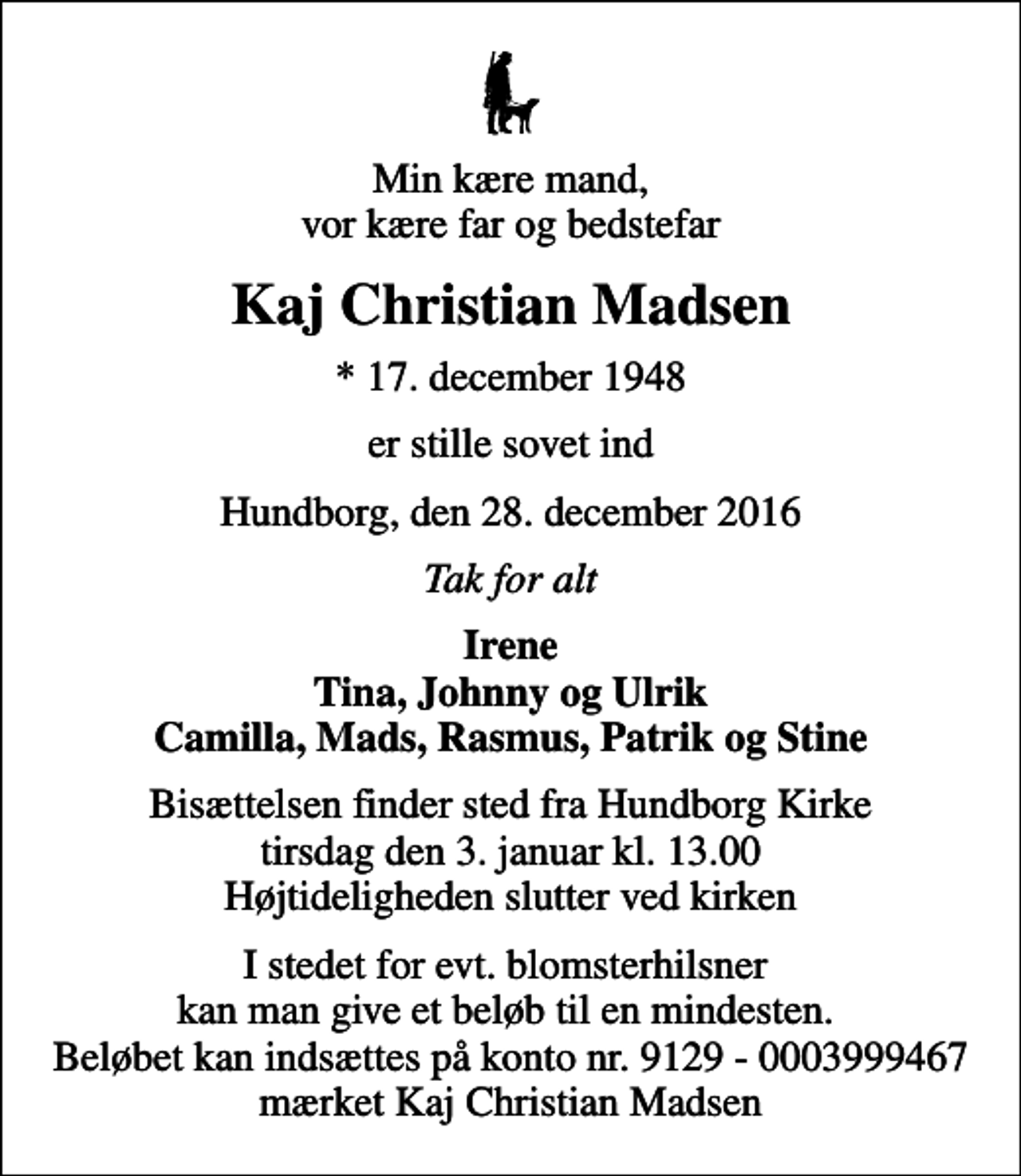 <p>Min kære mand, vor kære far og bedstefar<br />Kaj Christian Madsen<br />* 17. december 1948<br />er stille sovet ind<br />Hundborg, den 28. december 2016<br />Tak for alt<br />Irene Tina, Johnny og Ulrik Camilla, Mads, Rasmus, Patrik og Stine<br />Bisættelsen finder sted fra Hundborg Kirke tirsdag den 3. januar kl. 13.00 Højtideligheden slutter ved kirken<br />I stedet for evt. blomsterhilsner kan man give et beløb til en mindesten. Beløbet kan indsættes på konto nr. 9129 - 0003999467 mærket Kaj Christian Madsen</p>