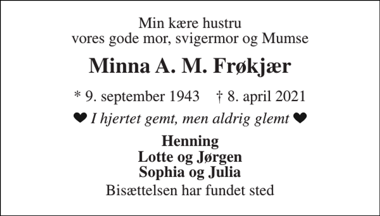 <p>Min kære hustru vores gode mor, svigermor og Mumse<br />Minna A. M. Frøkjær<br />*​ 9. september 1943​ †​ 8. april 2021<br />I hjertet gemt, men aldrig glemt<br />Henning Lotte og Jørgen Sophia og Julia<br />Bisættelsen har fundet sted</p>