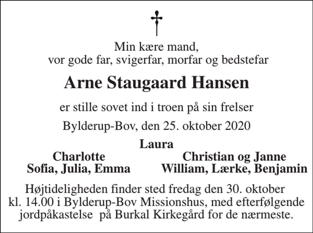 <p>Min kære mand, vor gode far, svigerfar, morfar og bedstefar<br />Arne Staugaard Hansen<br />er stille sovet ind i troen på sin frelser<br />Bylderup-Bov, den 25. oktober 2020<br />Laura<br />Charlotte<br />Christian og Janne<br />Sofia, Julia, Emma<br />William, Lærke, Benjamin<br />Højtideligheden finder sted fredag den 30. oktober kl. 14.00 i Bylderup-Bov Missionshus, med efterfølgende jordpåkastelse på Burkal Kirkegård for de nærmeste.</p>