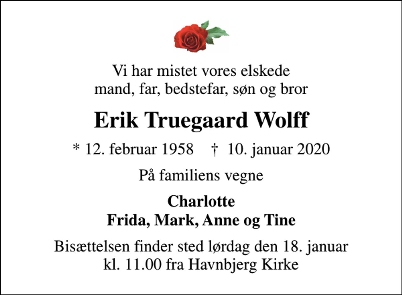 <p>Vi har mistet vores elskede mand, far, bedstefar, søn og bror<br />Erik Truegaard Wolff<br />* 12. februar 1958 ✝ 10. januar 2020<br />På familiens vegne<br />Charlotte Frida, Mark, Anne og Tine<br />Bisættelsen finder sted lørdag den 18. januar kl. 11.00 fra Havnbjerg Kirke</p>