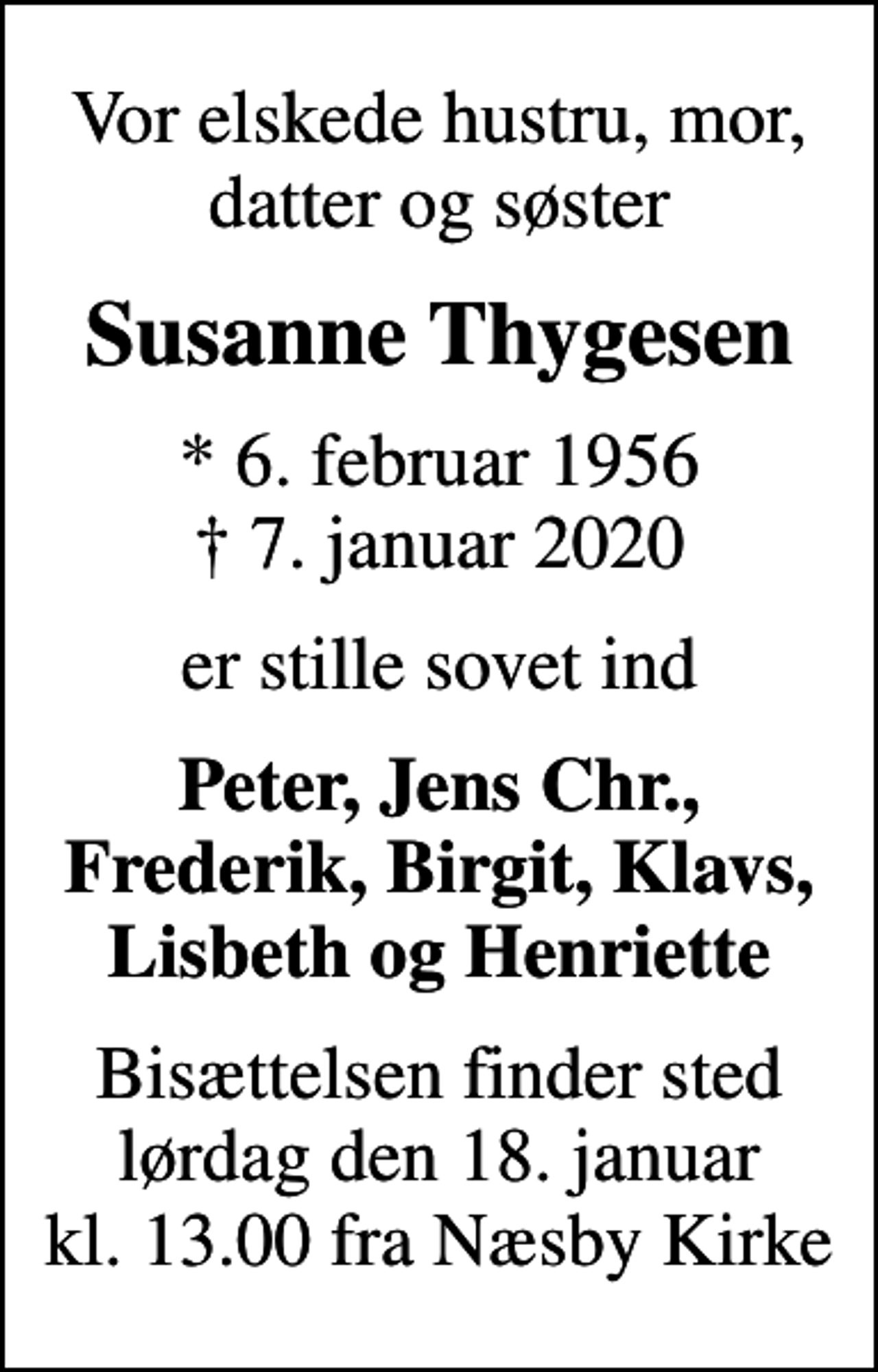 <p>Vor elskede hustru, mor, datter og søster<br />Susanne Thygesen<br />* 6. februar 1956<br />✝ 7. januar 2020<br />er stille sovet ind<br />Peter, Jens Chr., Frederik, Birgit, Klavs, Lisbeth og Henriette<br />Bisættelsen finder sted lørdag den 18. januar kl. 13.00 fra Næsby Kirke</p>