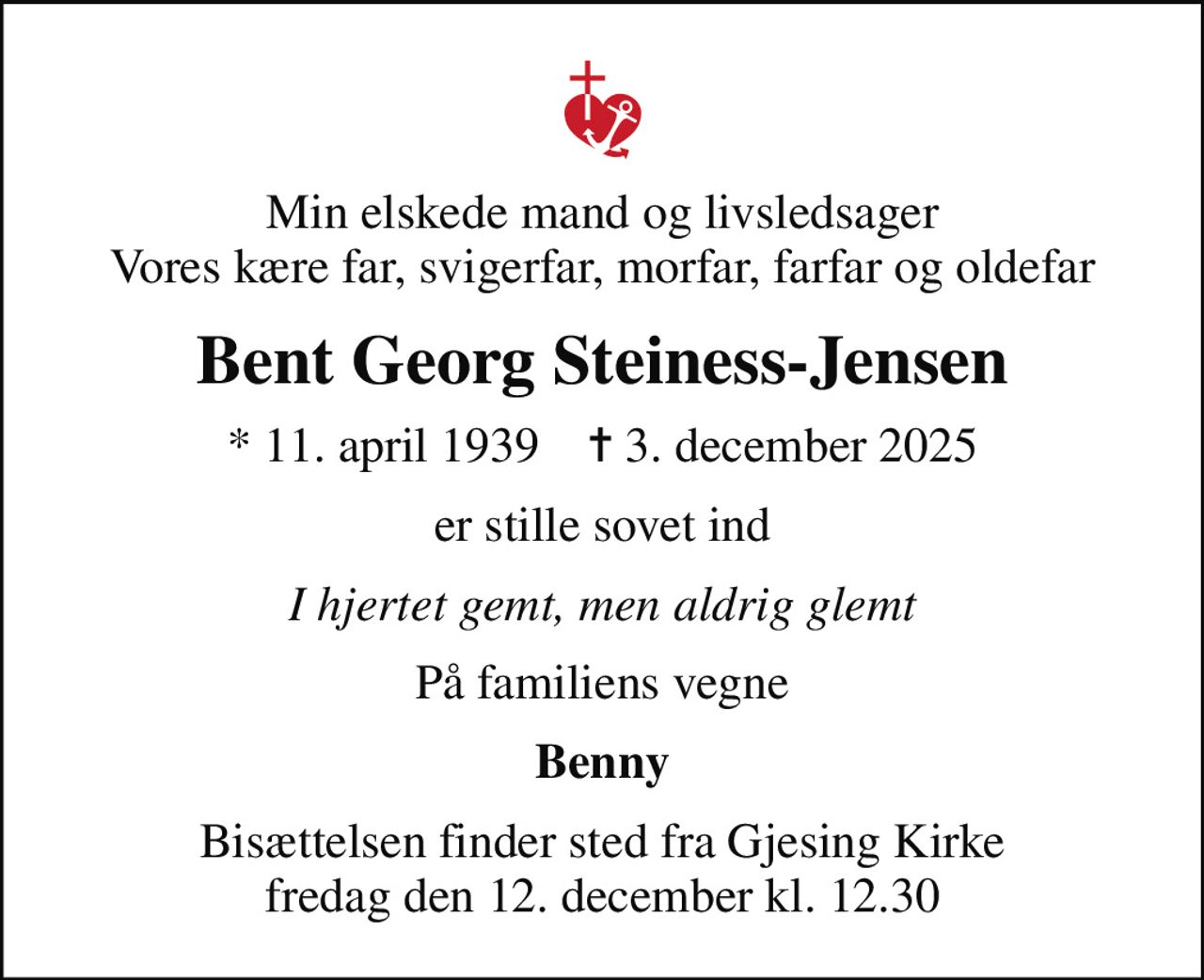 Min elskede mand og livsledsager Vores kære far, svigerfar, morfar, farfar og oldefar
Bent Georg Steiness-Jensen
* 11. april 1939    ✝ 3. december 2025
er stille sovet ind
I hjertet gemt, men aldrig glemt
På familiens vegne
Benny
Bisættelsen finder sted fra Gjesing Kirke  fredag den 12. december kl. 12.30