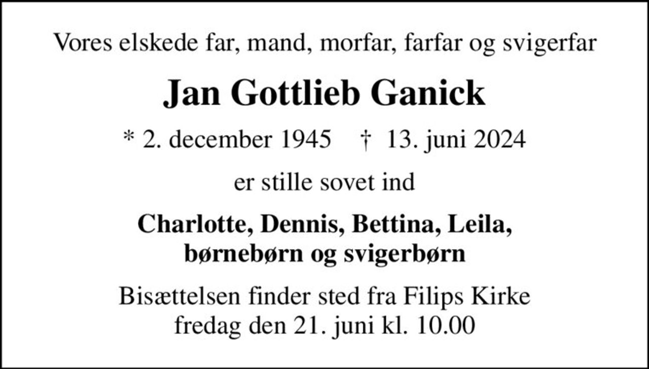 Vores elskede far, mand, morfar, farfar og svigerfar
Jan Gottlieb Ganick
* 2. december 1945    ✝ 13. juni 2024
er stille sovet ind
Charlotte, Dennis, Bettina, Leila, børnebørn og svigerbørn
Bisættelsen finder sted fra Filips Kirke  fredag den 21. juni kl. 10.00