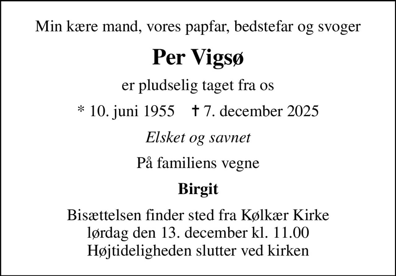 Min kære mand, vores papfar, bedstefar og svoger
Per Vigsø
er pludselig taget fra os
* 10. juni 1955    ✝ 7. december 2025
Elsket og savnet
På familiens vegne
Birgit
Bisættelsen finder sted fra Kølkær Kirke  lørdag den 13. december kl. 11.00  Højtideligheden slutter ved kirken