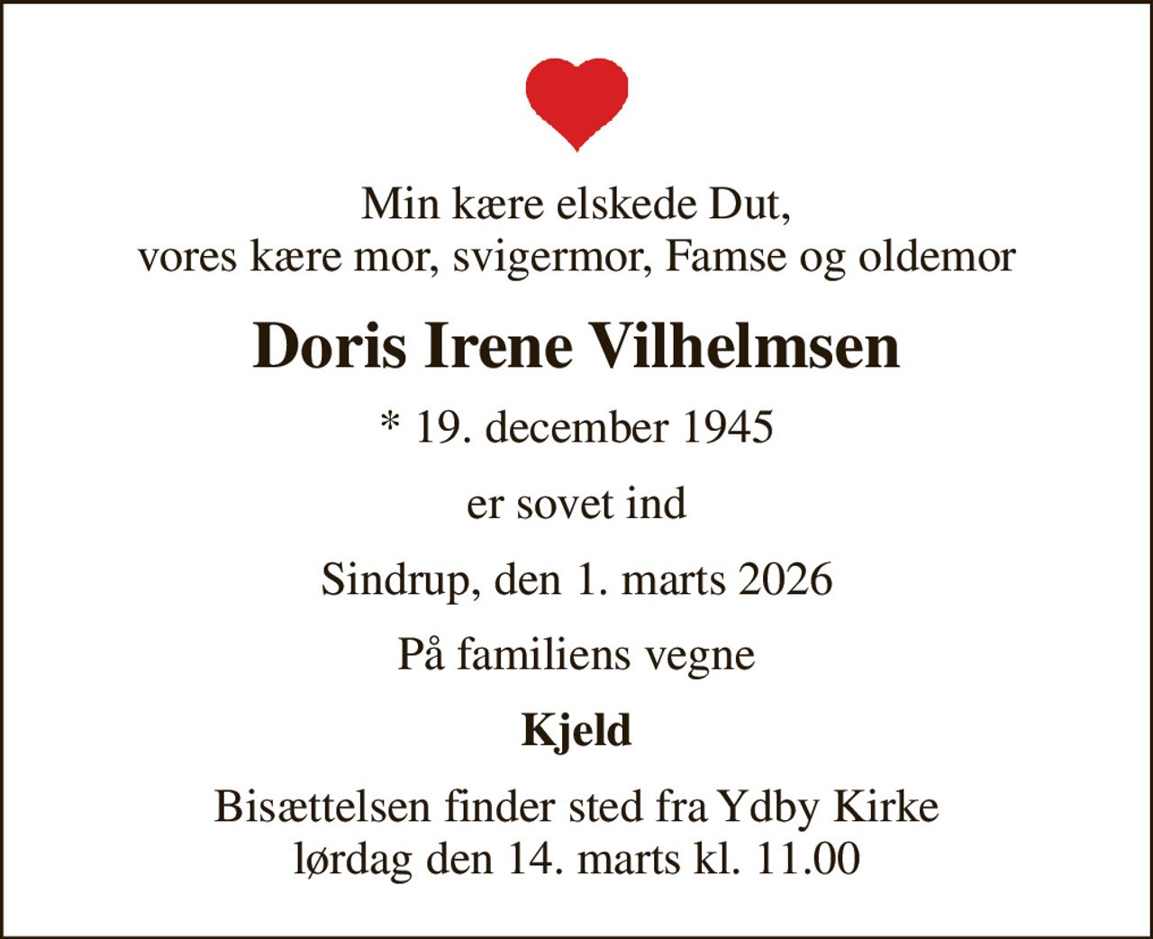 Min kære elskede Dut, vores kære mor, svigermor, Famse og oldemor
Doris Irene Vilhelmsen
* 19. december 1945
er sovet ind
Sindrup, den 1. marts 2026
På familiens vegne
Kjeld
Bisættelsen finder sted fra Ydby Kirke  lørdag den 14. marts kl. 11.00