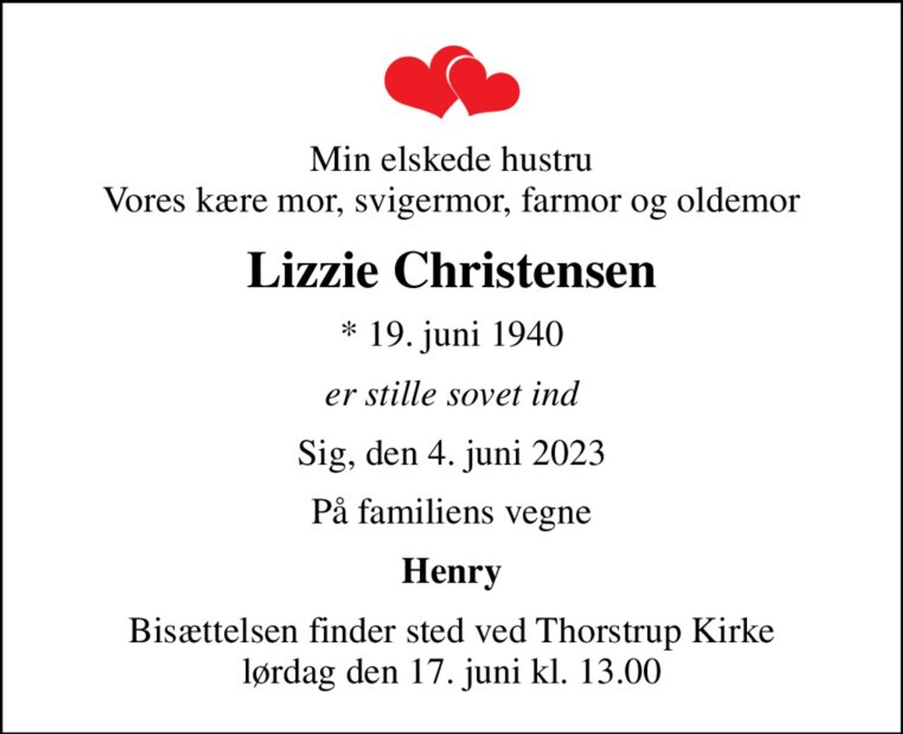 Min elskede hustru Vores kære mor, svigermor, farmor og oldemor
Lizzie Christensen
* 19. juni 1940
er stille sovet ind
Sig, den 4. juni 2023
På familiens vegne
Henry
Bisættelsen finder sted ved Thorstrup Kirke  lørdag den 17. juni kl. 13.00
