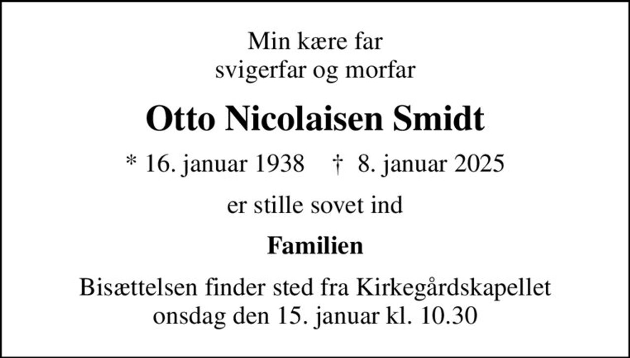 Min kære far svigerfar og morfar
Otto Nicolaisen Smidt
* 16. januar 1938    ✝ 8. januar 2025
er stille sovet ind
Familien
Bisættelsen finder sted fra Kirkegårdskapellet  onsdag den 15. januar kl. 10.30