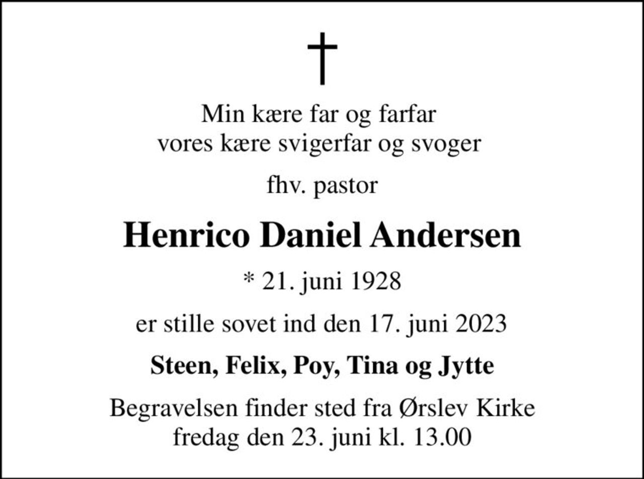 Min kære far og farfar  vores kære svigerfar og svoger 
fhv. pastor
Henrico Daniel Andersen
* 21. juni 1928
er stille sovet ind den 17. juni 2023
Steen, Felix, Poy, Tina og Jytte
Begravelsen finder sted fra Ørslev Kirke  fredag den 23. juni kl. 13.00