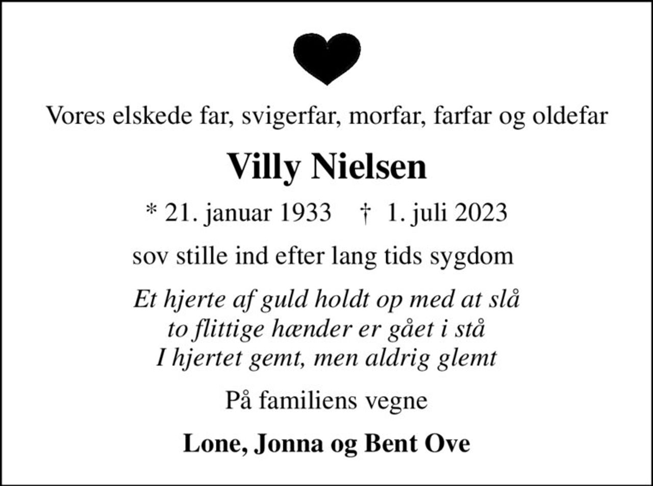 Vores elskede far, svigerfar, morfar, farfar og oldefar
Villy Nielsen
* 21. januar 1933    ✝ 1. juli 2023
sov stille ind efter lang tids sygdom 
Et hjerte af guld holdt op med at slå to flittige hænder er gået i stå I hjertet gemt, men aldrig glemt
På familiens vegne
Lone, Jonna og Bent Ove