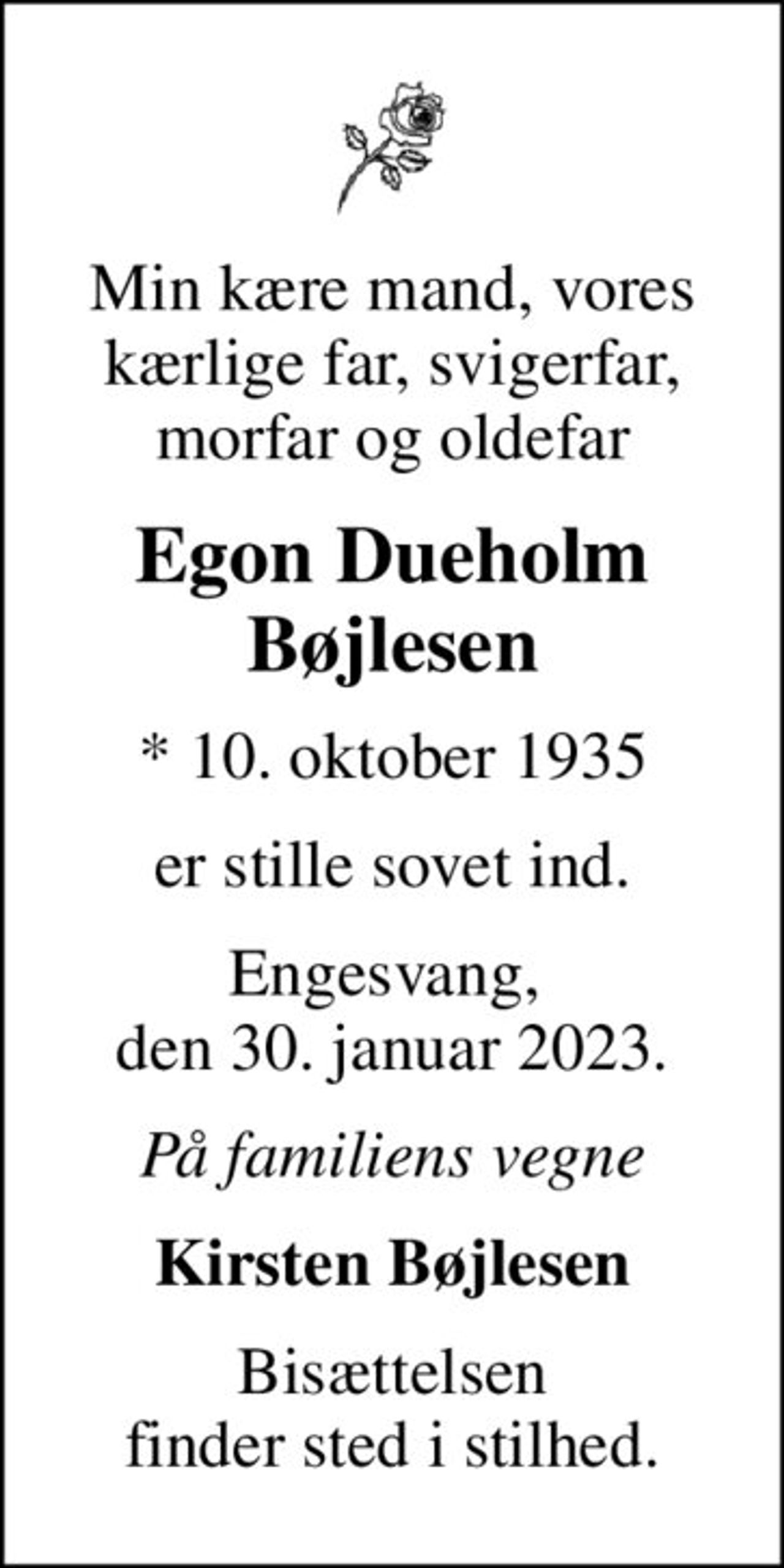 Min kære mand, vores kærlige far, svigerfar, morfar og oldefar
Egon Dueholm Bøjlesen
* 10. oktober 1935
er stille sovet ind.
Engesvang,  den 30. januar 2023.
På familiens vegne
Kirsten Bøjlesen
Bisættelsen finder sted i stilhed.