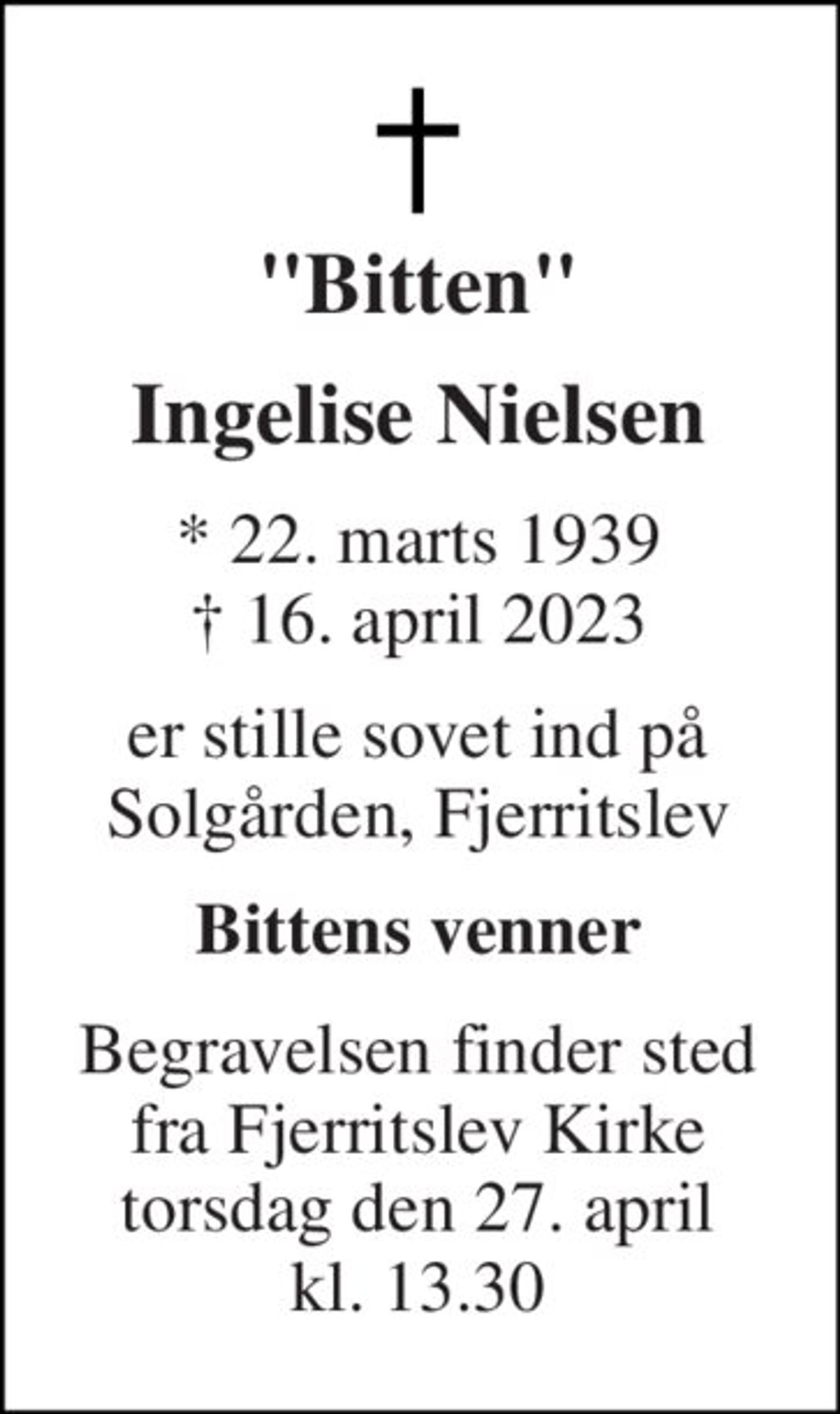 "Bitten" 
Ingelise Nielsen 
* 22. marts 1939 † 16. april 2023 
er stille sovet ind på Solgården, Fjerritslev 
Bittens venner 
Begravelsen finder sted fra Fjerritslev Kirke torsdag den 27. april kl. 13.30