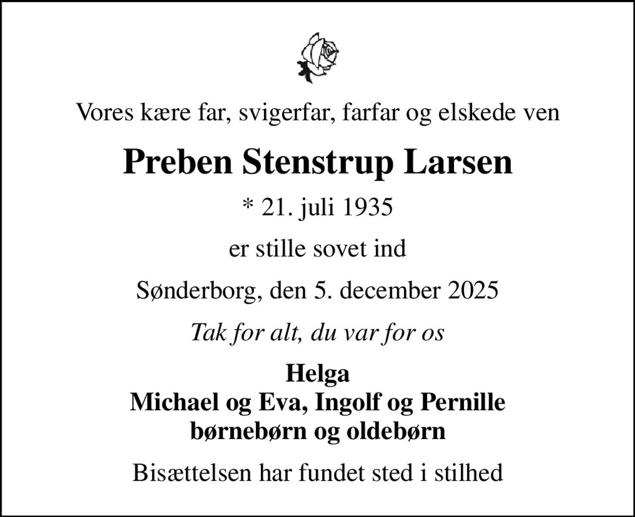 Vores kære far, svigerfar, farfar og elskede ven
Preben Stenstrup Larsen
* 21. juli 1935
er stille sovet ind
Sønderborg, den 5. december 2025
Tak for alt, du var for os
Helga Michael og Eva, Ingolf og Pernille børnebørn og oldebørn
Bisættelsen har fundet sted i stilhed