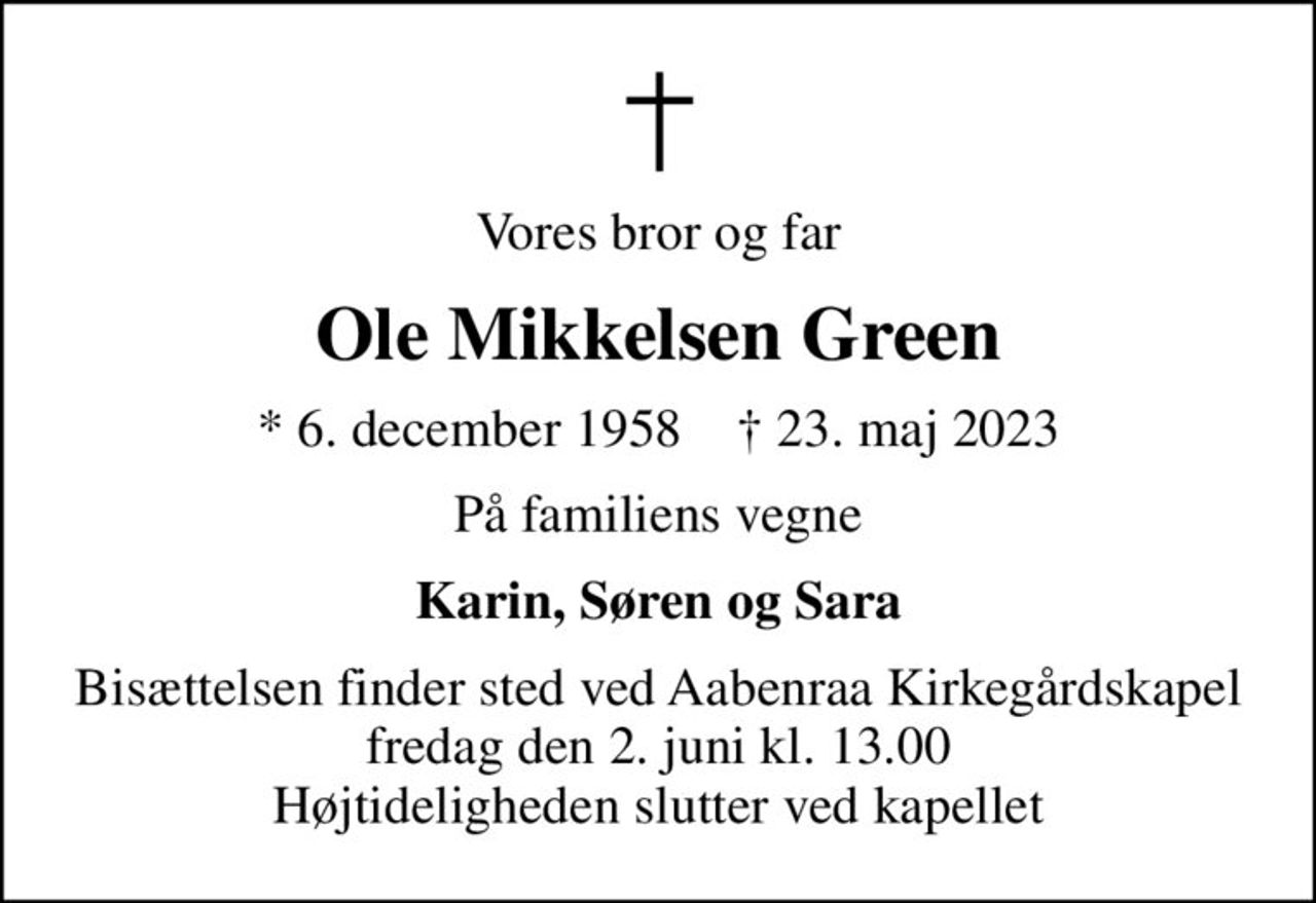 Vores bror og far
Ole Mikkelsen Green
* 6. december 1958    ✝ 23. maj 2023
På familiens vegne
Karin, Søren og Sara
Bisættelsen finder sted ved Aabenraa Kirkegårdskapel  fredag den 2. juni kl. 13.00  Højtideligheden slutter ved kapellet