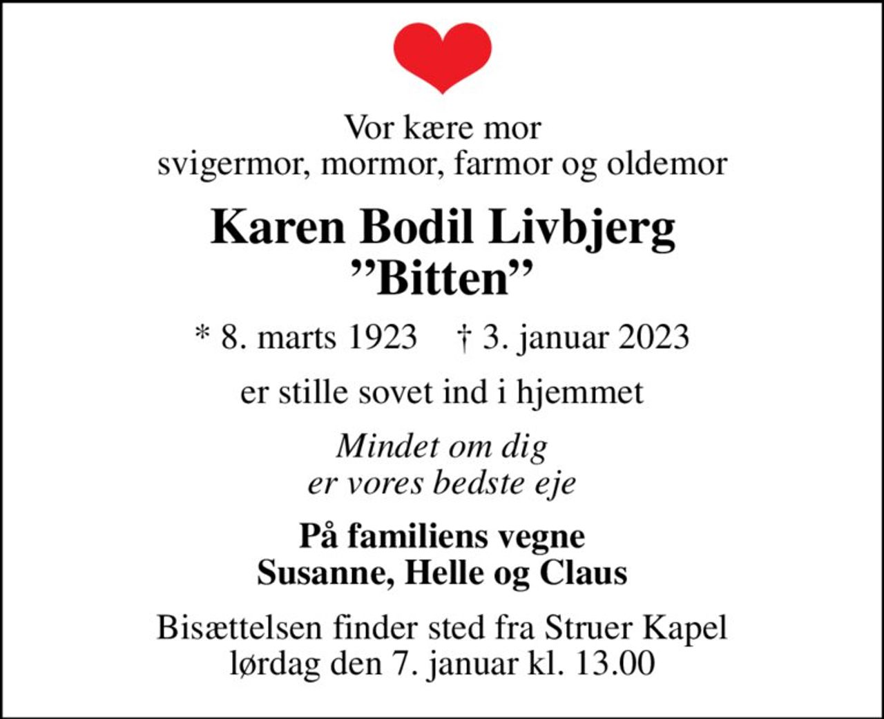 Vor kære mor svigermor, mormor, farmor og oldemor
Karen Bodil Livbjerg Bitten
* 8. marts 1923    ✝ 3. januar 2023
er stille sovet ind i hjemmet
Mindet om dig er vores bedste eje
På familiens vegne Susanne, Helle og Claus
Bisættelsen finder sted fra Struer Kapel  lørdag den 7. januar kl. 13.00