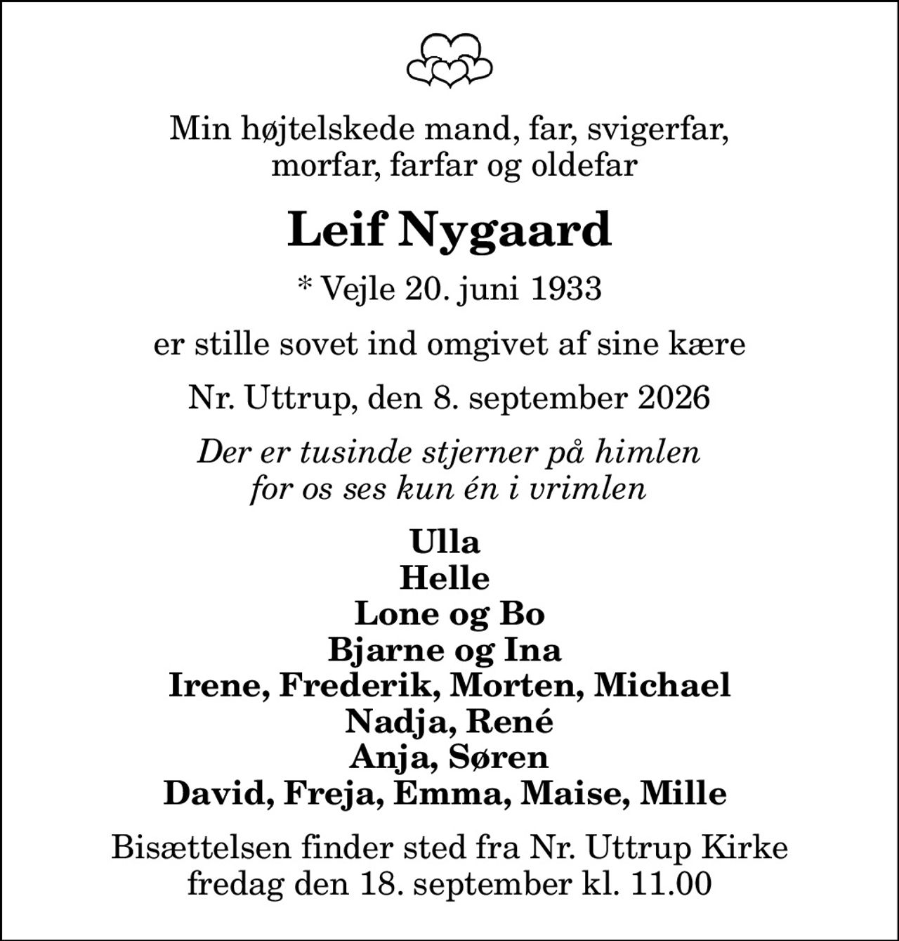 Min højtelskede mand, far, svigerfar,  morfar, farfar og oldefar
Leif Nygaard
* Vejle 20. juni 1933
er stille sovet ind omgivet af sine kære
Nr. Uttrup, den 8. september 2026
Der er tusinde stjerner på himlen for os ses kun én i vrimlen
Ulla  Helle  Lone og Bo Bjarne og Ina  Irene, Frederik, Morten, Michael Nadja, René Anja, Søren David, Freja, Emma, Maise, Mille 
Bisættelsen finder sted fra Nr. Uttrup Kirke  fredag den 18. september kl. 11.00