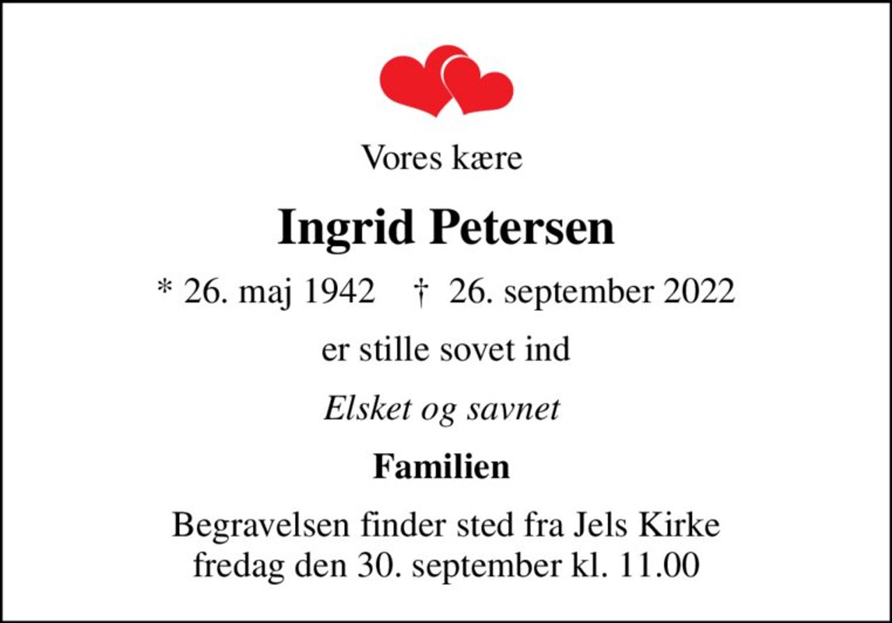 Vores kære 
Ingrid Petersen
* 26. maj 1942    ✝ 26. september 2022
er stille sovet ind
Elsket og savnet 
Familien 
Begravelsen finder sted fra Jels Kirke  fredag den 30. september kl. 11.00