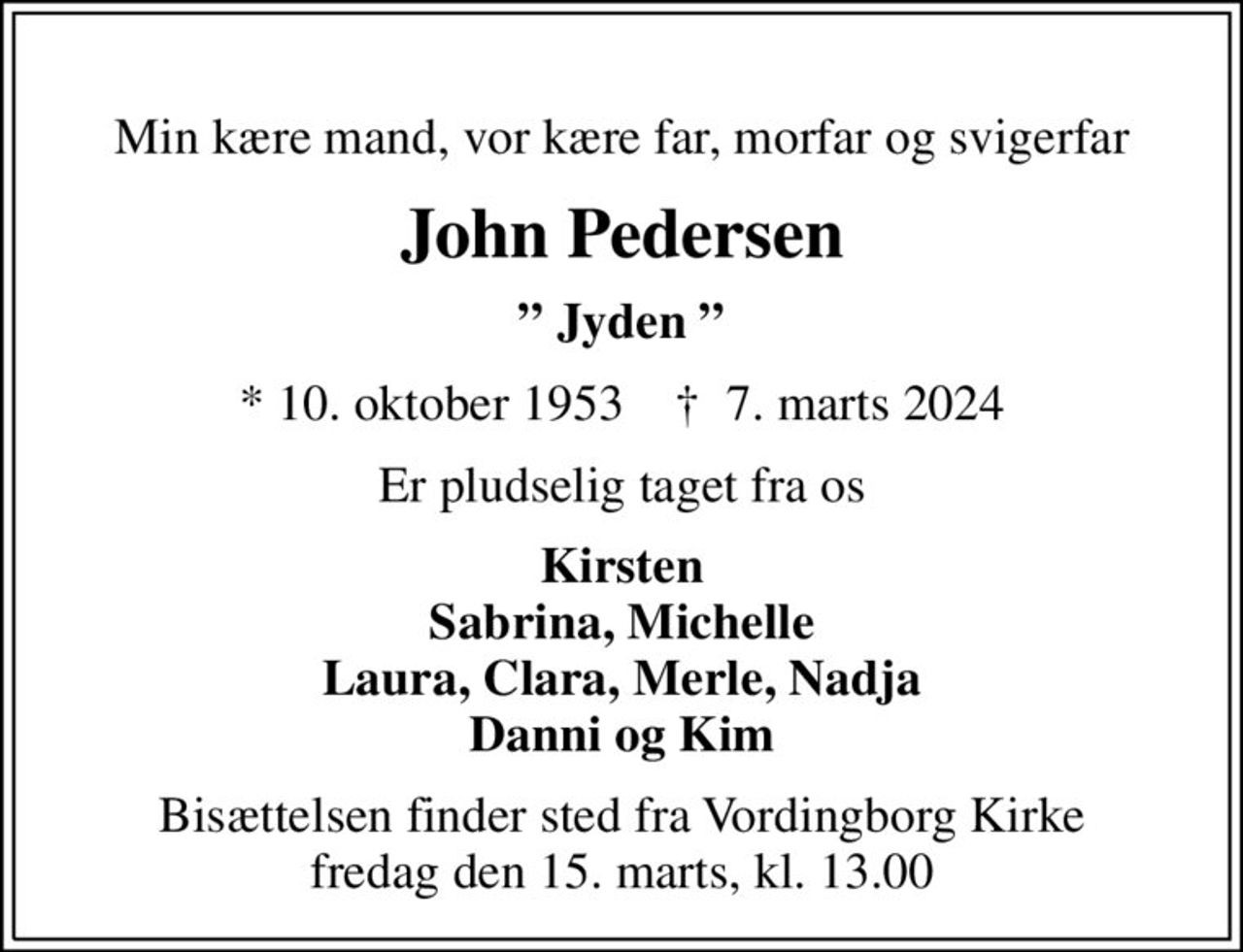 Min kære mand, vor kære far, morfar og svigerfar
John Pedersen
 Jyden 
* 10. oktober 1953    ✝ 7. marts 2024
Er pludselig taget fra os
Kirsten Sabrina, Michelle Laura, Clara, Merle, Nadja Danni og Kim
Bisættelsen finder sted fra Vordingborg Kirke fredag den 15. marts, kl. 13.00