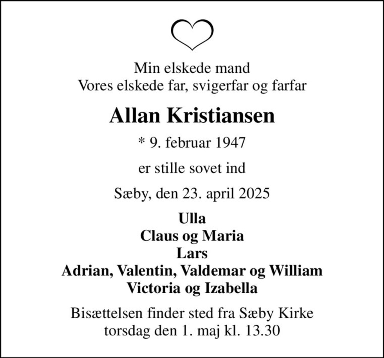 Min elskede mand Vores elskede far, svigerfar og farfar
Allan Kristiansen
* 9. februar 1947
er stille sovet ind
Sæby, den 23. april 2025
Ulla Claus og Maria Lars Adrian, Valentin, Valdemar og William Victoria og Izabella
Bisættelsen finder sted fra Sæby Kirke  torsdag den 1. maj kl. 13.30