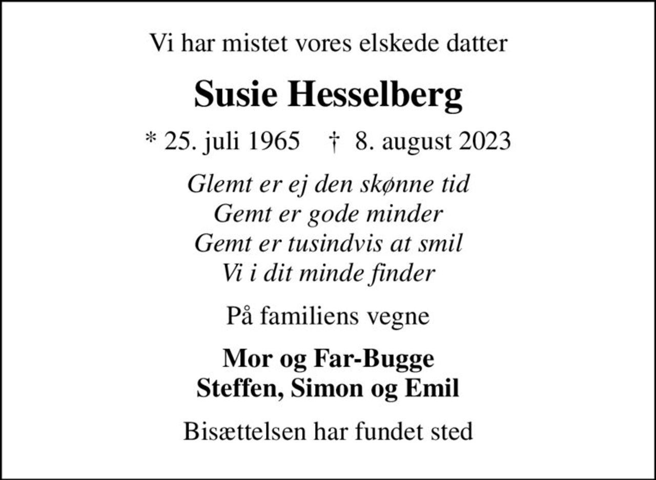 Vi har mistet vores elskede datter
Susie Hesselberg
* 25. juli 1965    ✝ 8. august 2023
Glemt er ej den skønne tid Gemt er gode minder Gemt er tusindvis at smil Vi i dit minde finder
På familiens vegne
Mor og Far-Bugge Steffen, Simon og Emil
Bisættelsen har fundet sted