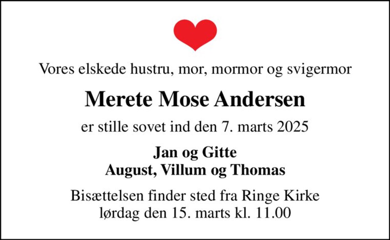 Vores elskede hustru, mor, mormor og svigermor
Merete Mose Andersen
er stille sovet ind den 7. marts 2025
Jan og Gitte August, Villum og Thomas
Bisættelsen finder sted fra Ringe Kirke  lørdag den 15. marts kl. 11.00