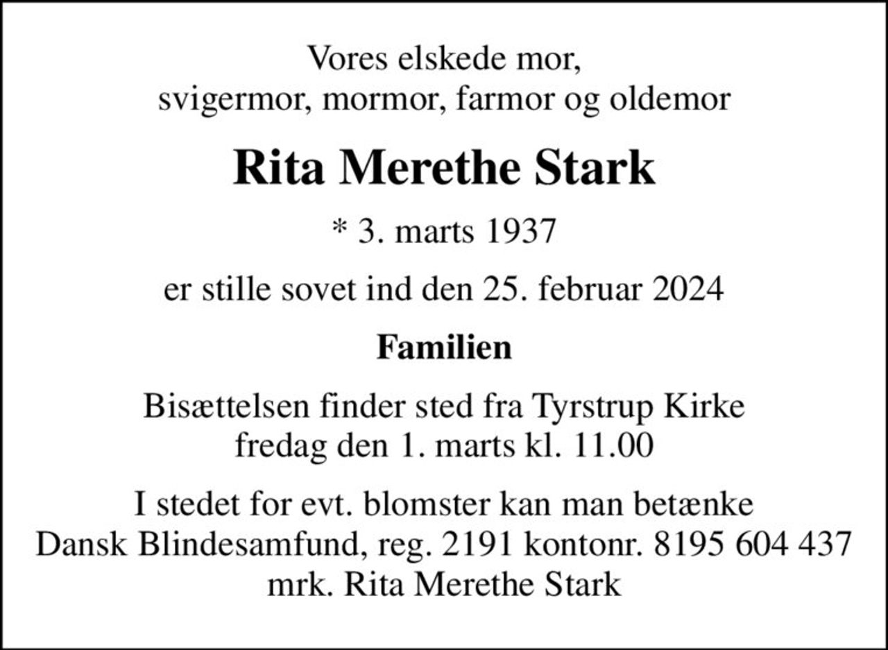 Vores elskede mor, svigermor, mormor, farmor og oldemor
Rita Merethe Stark
* 3. marts 1937
er stille sovet ind den 25. februar 2024
Familien
Bisættelsen finder sted fra Tyrstrup Kirke  fredag den 1. marts kl. 11.00 
I stedet for evt. blomster kan man betænke
					Dansk Blindesamfund reg.2191konto8195604437mrk. Rita Merethe
					Stark