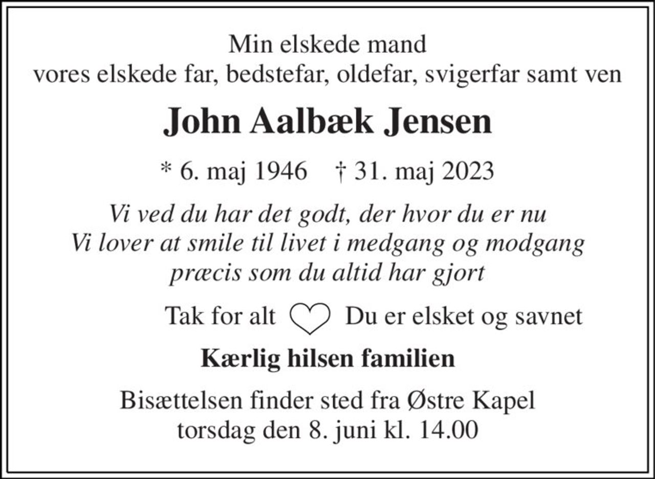 Min elskede mand vores elskede far, bedstefar, oldefar, svigerfar samt ven 
John Aalbæk Jensen 
*​ 6. maj 1946​    †​ 31. maj 2023 
Vi ved du har det godt, der hvor du er nu Vi lover at smile til livet i medgang og modgang præcis som du altid har gjort 
Tak for alt   
Du er elsket og savnet 
Kærlig hilsen familien 
Bisættelsen​ finder sted fra Østre Kapel​ torsdag den 8. juni​ kl. 14.00