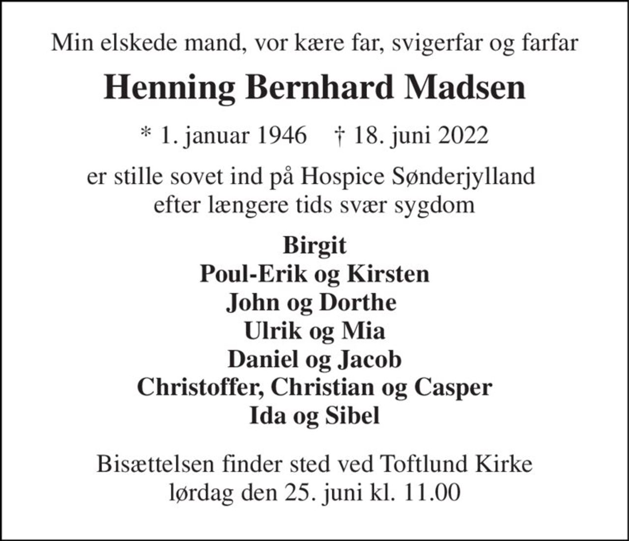 Min elskede mand, vor kære far, svigerfar og farfar 
Henning Bernhard Madsen 
* 1. januar 1946    † 18. juni 2022 
er stille sovet ind på Hospice Sønderjylland  efter længere tids svær sygdom 
Birgit Poul-Erik og Kirsten John og Dorthe  Ulrik og Mia Daniel og Jacob Christoffer, Christian og Casper Ida og Sibel 
Bisættelsen​ finder sted ved Toftlund Kirke​ lørdag den 25. juni​ kl. 11.00