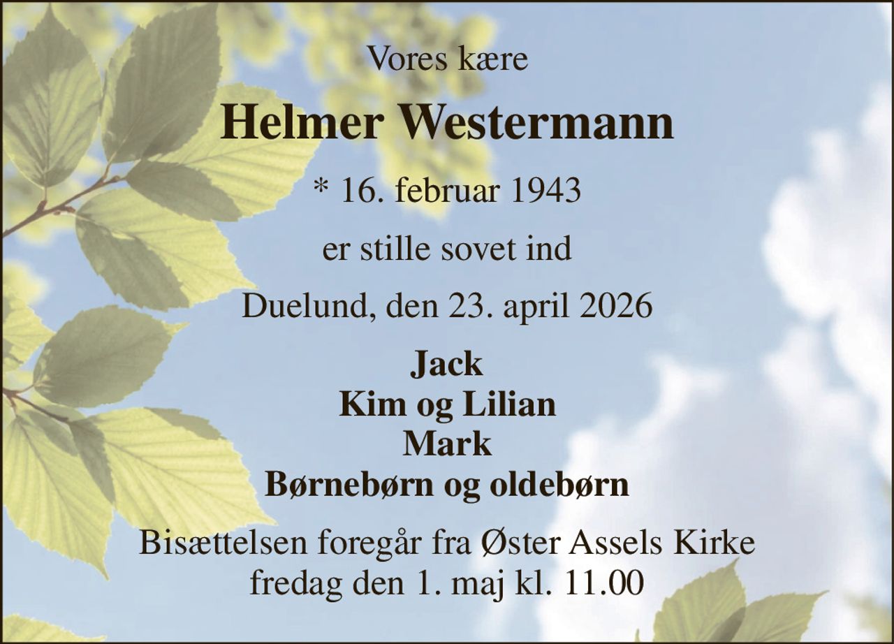 Vores kære 
Helmer Westermann 
* 16. februar 1943 
er stille sovet ind 
Duelund, den 23. april 2026 
Jack Kim og Lilian Mark Børnebørn og oldebørn 
Bisættelsen foregår fra Øster Assels Kirke fredag den 1. maj kl. 11.00