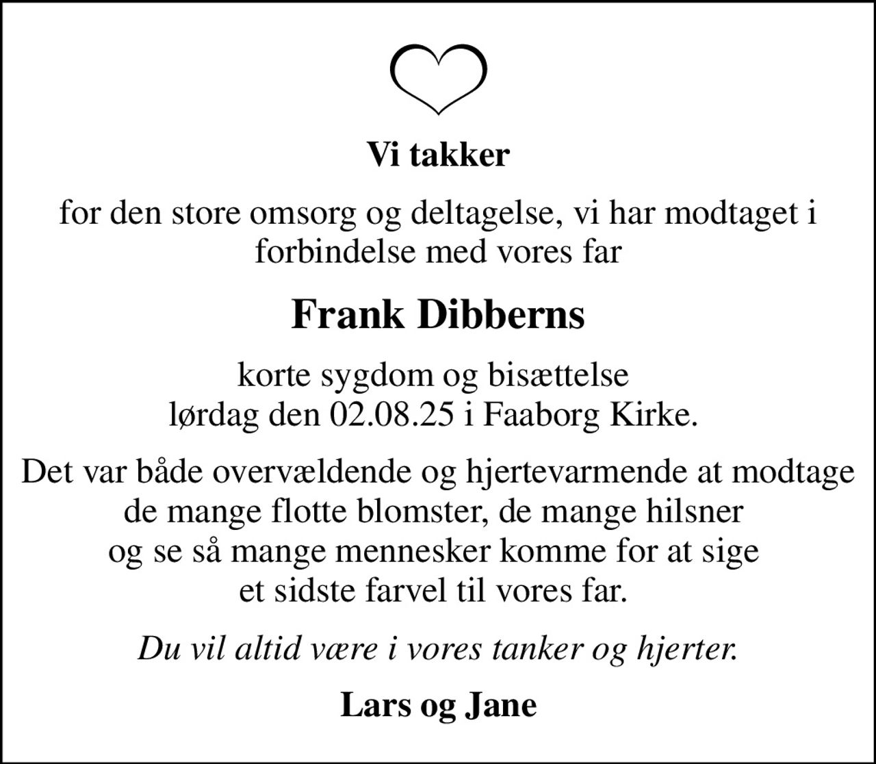 Vi takker
for den store omsorg og deltagelse, vi har modtaget i forbindelse med vores far
Frank Dibberns
korte sygdom og bisættelse  lørdag den 02.08.25 i Faaborg Kirke. 
Det var både overvældende og hjertevarmende at modtage de mange flotte blomster, de mange hilsner  og se så mange mennesker komme for at sige  et sidste farvel til vores far. 
Du vil altid være i vores tanker og hjerter.
Lars og Jane