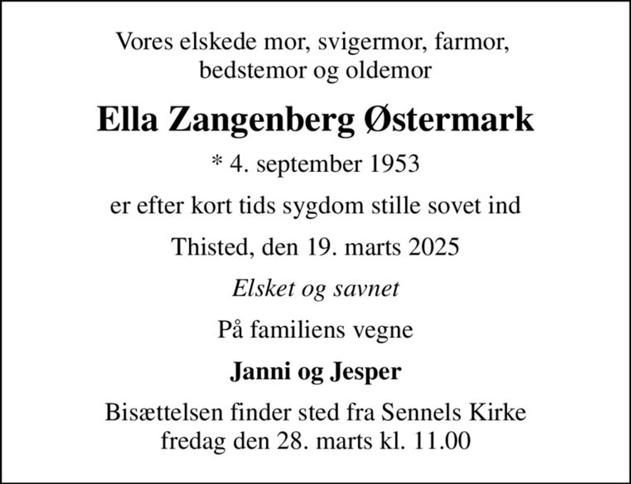 Vores elskede mor, svigermor, farmor,  bedstemor og oldemor
Ella Zangenberg Østermark
* 4. september 1953
er efter kort tids sygdom stille sovet ind
Thisted, den 19. marts 2025
Elsket og savnet
På familiens vegne
Janni og Jesper
Bisættelsen finder sted fra Sennels Kirke  fredag den 28. marts kl. 11.00