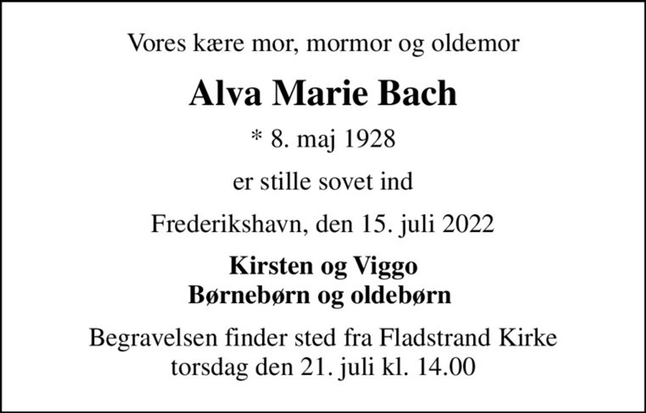 Vores kære mor, mormor og oldemor
Alva Marie Bach
* 8. maj 1928
er stille sovet ind
Frederikshavn, den 15. juli 2022
Kirsten og Viggo Børnebørn og oldebørn 
Begravelsen finder sted fra Fladstrand Kirke  torsdag den 21. juli kl. 14.00
