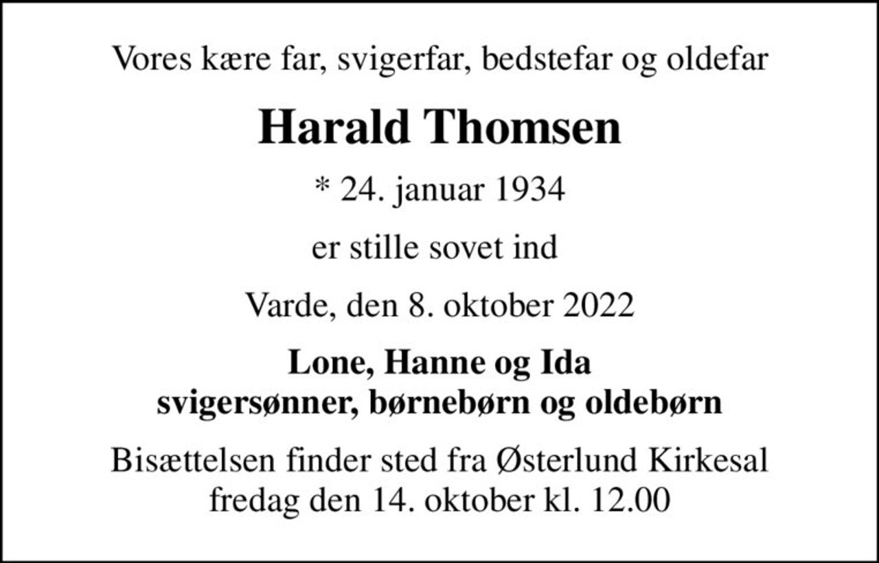 Vores kære far, svigerfar, bedstefar og oldefar
Harald Thomsen
* 24. januar 1934
er stille sovet ind 
Varde, den 8. oktober 2022
Lone, Hanne og Ida svigersønner, børnebørn og oldebørn
Bisættelsen finder sted fra Østerlund Kirkesal  fredag den 14. oktober kl. 12.00
