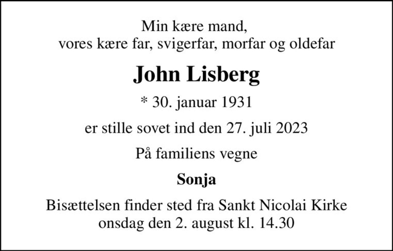 Min kære mand,  vores kære far, svigerfar, morfar og oldefar
John Lisberg
* 30. januar 1931
er stille sovet ind den 27. juli 2023
På familiens vegne
Sonja
Bisættelsen finder sted fra Sankt Nicolai Kirke  onsdag den 2. august kl. 14.30