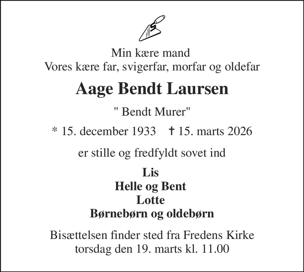 Min kære mand  Vores kære far, svigerfar, morfar og oldefar 
Aage Bendt Laursen 
" Bendt Murer" 
★ 15. december 1933    ✝ 15. marts 2026 
er stille og fredfyldt sovet ind 
Lis  Helle og Bent  Lotte  Børnebørn og oldebørn 
Bisættelsen finder sted fra Fredens Kirke torsdag den 19. marts kl. 11.00
