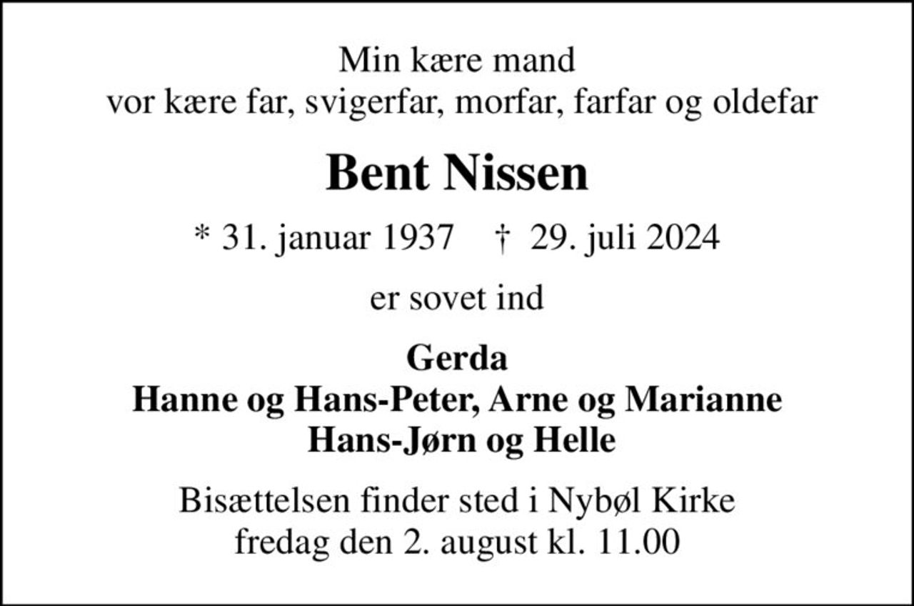 Min kære mand  vor kære far, svigerfar, morfar, farfar og oldefar
Bent Nissen
* 31. januar 1937    ✝ 29. juli 2024
er sovet ind
Gerda Hanne og Hans-Peter, Arne og Marianne  Hans-Jørn og Helle
Bisættelsen finder sted i Nybøl Kirke  fredag den 2. august kl. 11.00