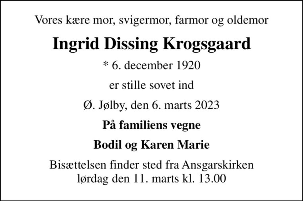 Vores kære mor, svigermor, farmor og oldemor
Ingrid Dissing Krogsgaard
* 6. december 1920
er stille sovet ind
Ø. Jølby, den 6. marts 2023
På familiens vegne
Bodil og Karen Marie
Bisættelsen finder sted fra Ansgarskirken  lørdag den 11. marts kl. 13.00