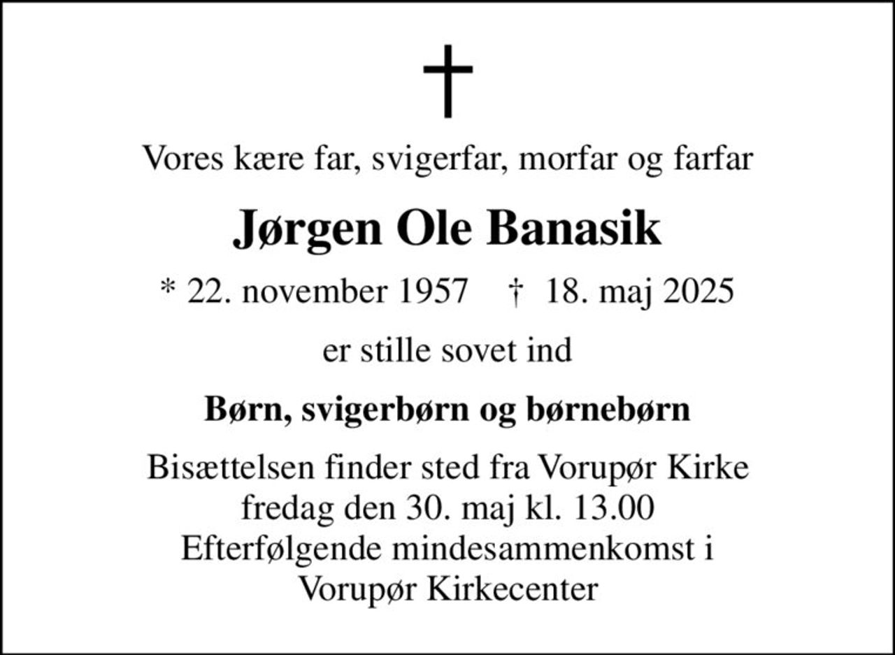 Vores kære far, svigerfar, morfar og farfar
Jørgen Ole Banasik
* 22. november 1957    ✝ 18. maj 2025
er stille sovet ind
Børn, svigerbørn og børnebørn
Bisættelsen finder sted fra Vorupør Kirke  fredag den 30. maj kl. 13.00  Efterfølgende mindesammenkomst i Vorupør Kirkecenter