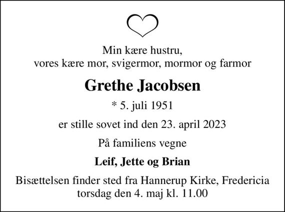 Min kære hustru, vores kære mor, svigermor, mormor og farmor
Grethe Jacobsen
* 5. juli 1951
er stille sovet ind den 23. april 2023
På familiens vegne
Leif, Jette og Brian
Bisættelsen finder sted fra Hannerup Kirke, Fredericia  torsdag den 4. maj kl. 11.00