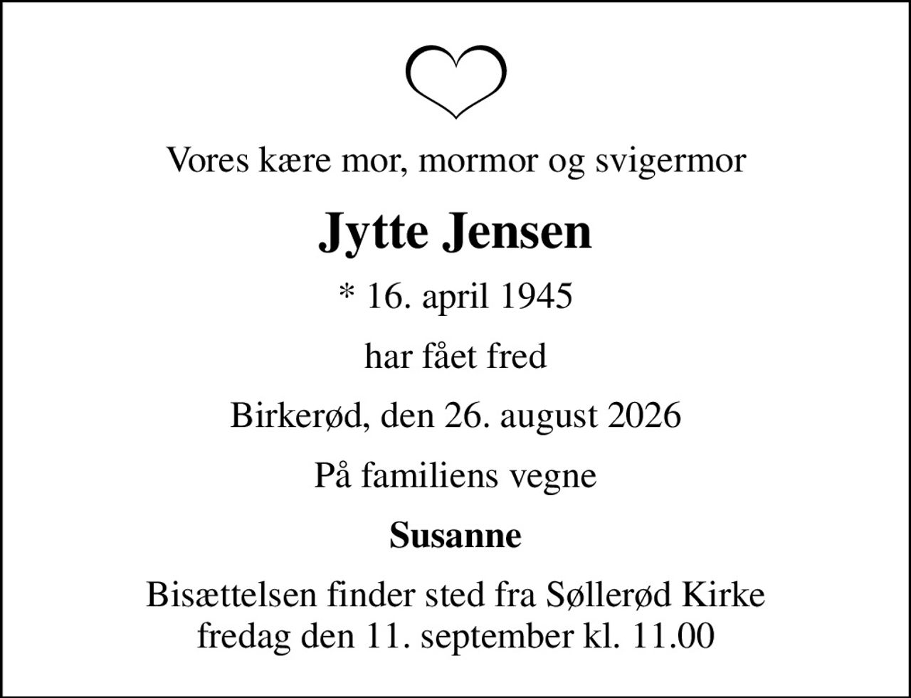 Vores kære mor, mormor og svigermor
Jytte Jensen
* 16. april 1945
har fået fred
Birkerød, den 26. august 2026
På familiens vegne
Susanne
Bisættelsen finder sted fra Søllerød Kirke  fredag den 11. september kl. 11.00