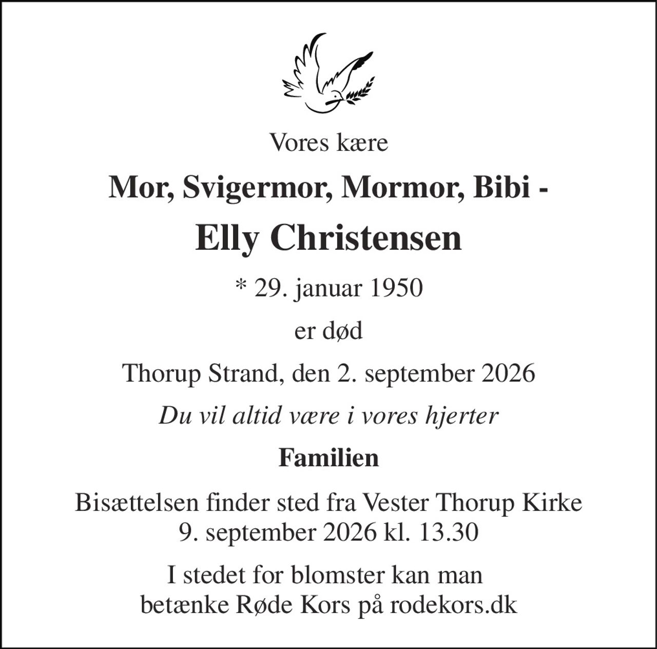 Vores kære 
Mor, Svigermor, Mormor, Bibi - 
Elly Christensen 
*​ 29. januar 1950 
er død 
Thorup Strand, den 2. september 2026 
Du vil altid være i vores hjerter 
Familien 
Bisættelsen finder sted fra Vester Thorup Kirke 9. september 2026 kl. 13.30 
I stedet for blomster kan man  betænke Røde Kors på rodekors.dk